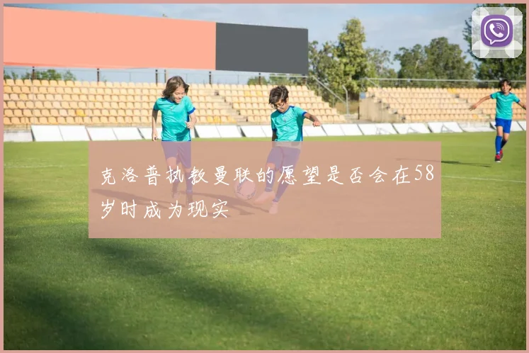 克洛普执教曼联的愿望是否会在58岁时成为现实