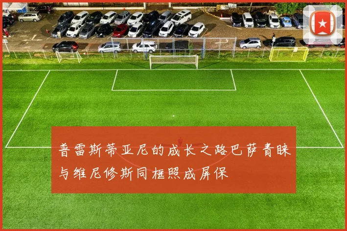 普雷斯蒂亚尼的成长之路巴萨青睐与维尼修斯同框照成屏保