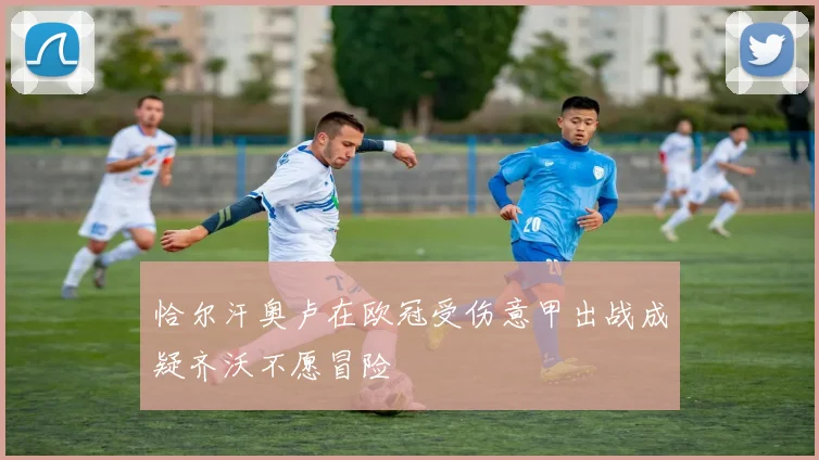 恰尔汗奥卢在欧冠受伤意甲出战成疑齐沃不愿冒险