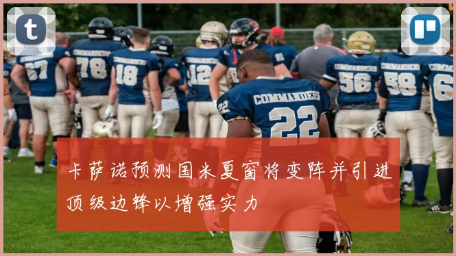 卡萨诺预测国米夏窗将变阵并引进顶级边锋以增强实力