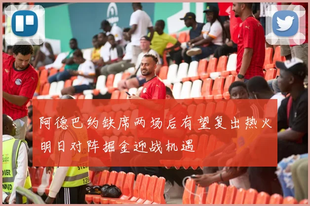 阿德巴约缺席两场后有望复出热火明日对阵掘金迎战机遇