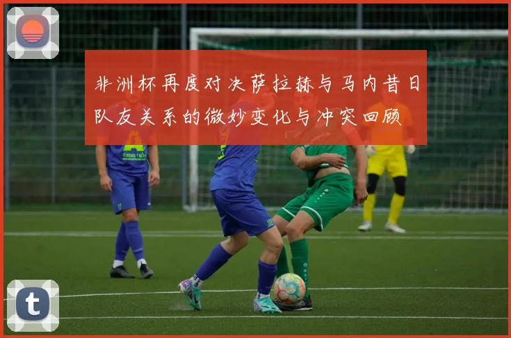 非洲杯再度对决萨拉赫与马内昔日队友关系的微妙变化与冲突回顾