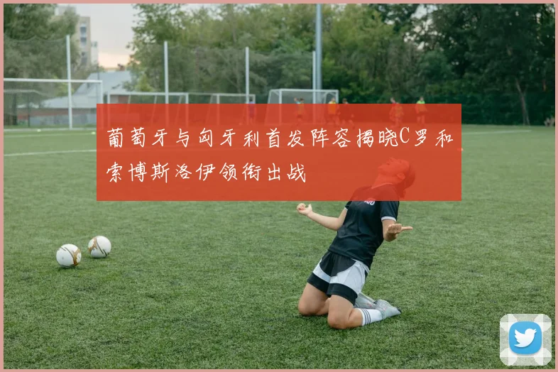 葡萄牙与匈牙利首发阵容揭晓C罗和索博斯洛伊领衔出战