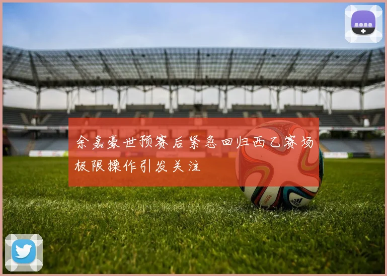 余嘉豪世预赛后紧急回归西乙赛场极限操作引发关注