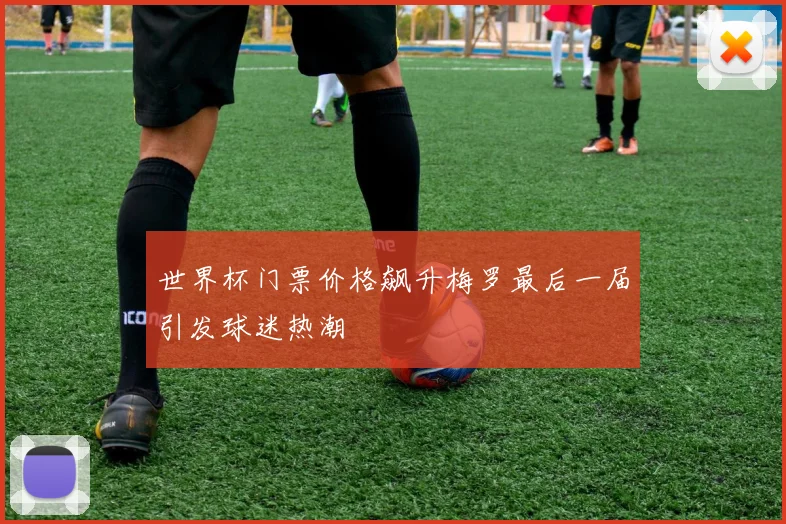 世界杯门票价格飙升梅罗最后一届引发球迷热潮