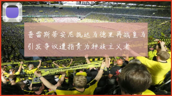 普雷斯蒂安尼抵达马德里再战皇马引发争议遭指责为种族主义者