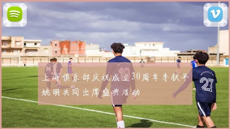 上海俱乐部庆祝成立30周年李秋平姚明共同出席盛典活动