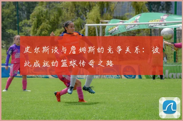 皮尔斯谈与詹姆斯的竞争关系：彼此成就的篮球传奇之路