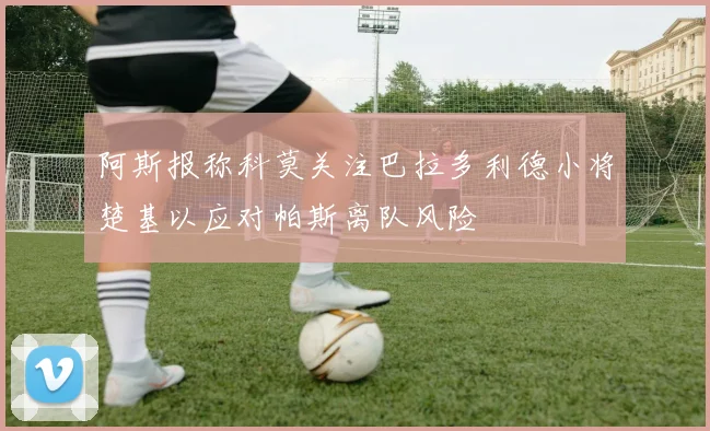 阿斯报称科莫关注巴拉多利德小将楚基以应对帕斯离队风险