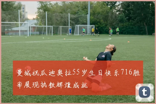 曼城祝瓜迪奥拉55岁生日快乐716胜率展现执教辉煌成就