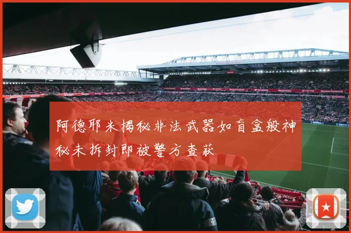 阿德耶米揭秘非法武器如盲盒般神秘未拆封即被警方查获