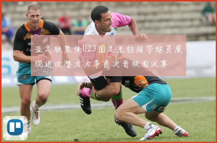 亚足联聚焦U23国足王钰栋等球员展现进攻潜力力争首次晋级淘汰赛