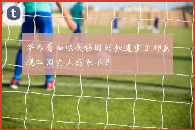 字母哥回忆受伤时刻如遭重击却发现四周无人感慨不已