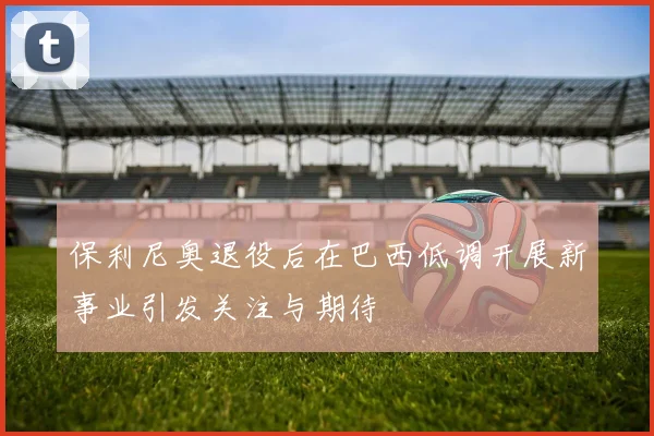 保利尼奥退役后在巴西低调开展新事业引发关注与期待