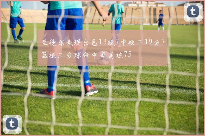 兰德尔表现出色13投7中砍下19分7篮板三分球命中率高达75