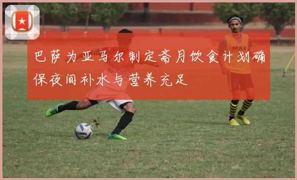 巴萨为亚马尔制定斋月饮食计划确保夜间补水与营养充足
