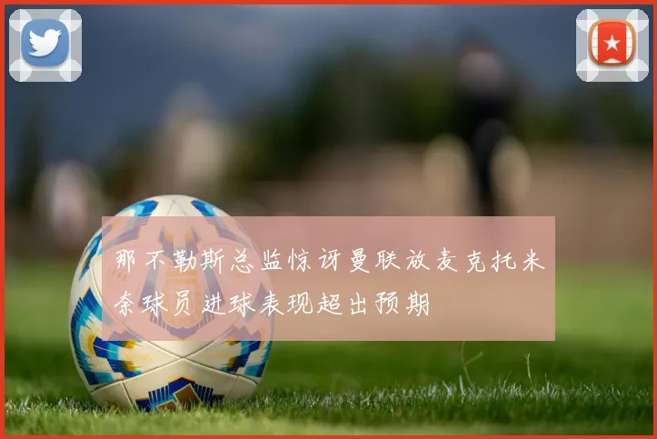 那不勒斯总监惊讶曼联放麦克托米奈球员进球表现超出预期