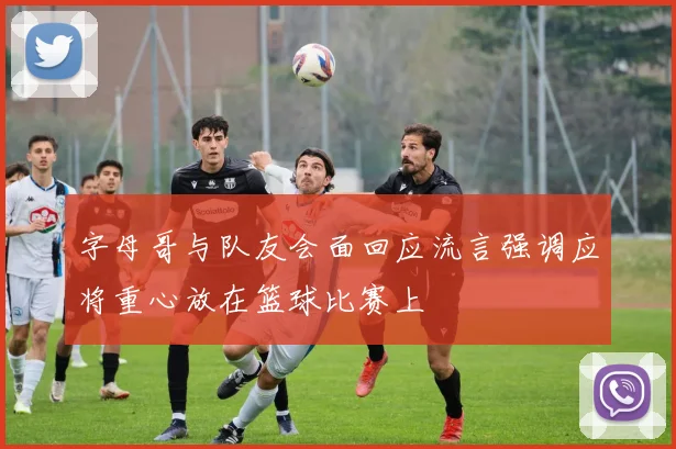 字母哥与队友会面回应流言强调应将重心放在篮球比赛上