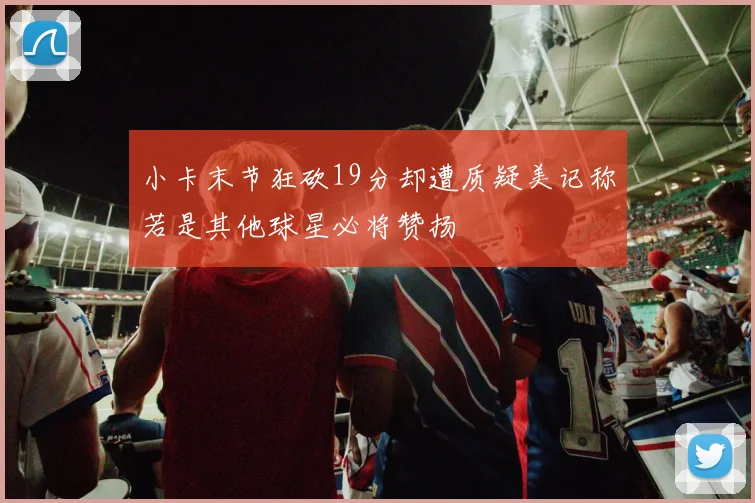 小卡末节狂砍19分却遭质疑美记称若是其他球星必将赞扬