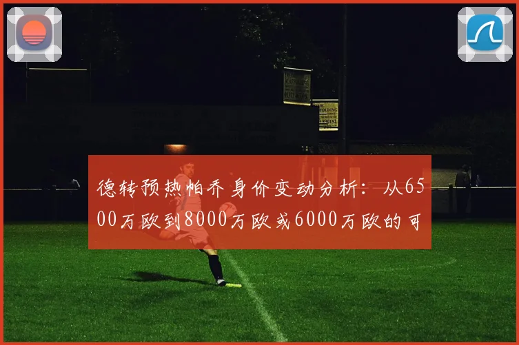 德转预热帕乔身价变动分析：从6500万欧到8000万欧或6000万欧的可能性探讨