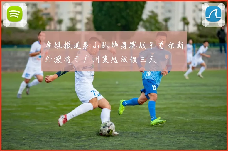 鲁媒报道泰山队热身赛战平首尔新外援将于广州集结放假三天