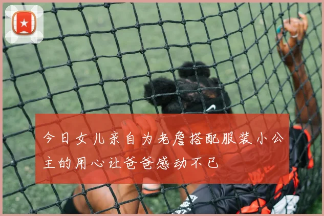 今日女儿亲自为老詹搭配服装小公主的用心让爸爸感动不已