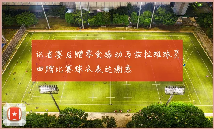 记者赛后赠零食感动马兹拉维球员回赠比赛球衣表达谢意