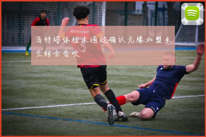 马特塔体检未通过确认无缘加盟米兰转会告吹