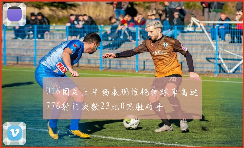 U16国足上半场表现惊艳控球率高达776射门次数23比0完胜对手