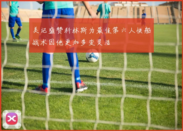 美记盛赞科林斯为最佳第六人快船战术因他更加多变灵活