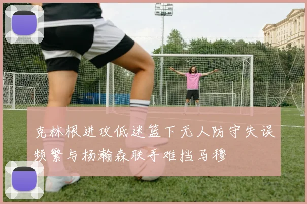克林根进攻低迷篮下无人防守失误频繁与杨瀚森联手难挡马穆