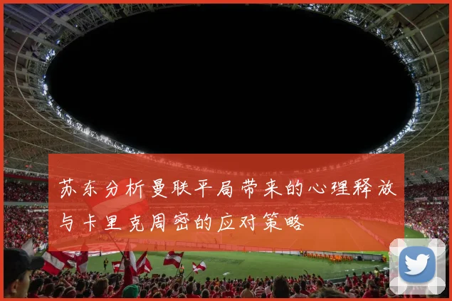 苏东分析曼联平局带来的心理释放与卡里克周密的应对策略