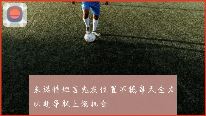 米诺特坦言先发位置不稳每天全力以赴争取上场机会