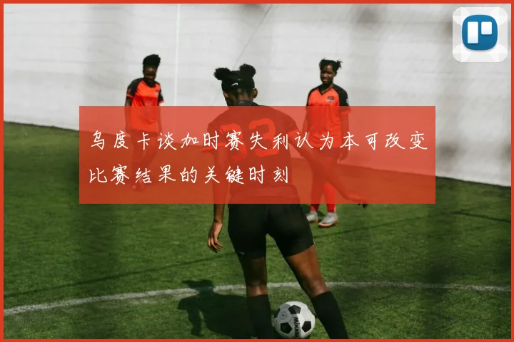 乌度卡谈加时赛失利认为本可改变比赛结果的关键时刻